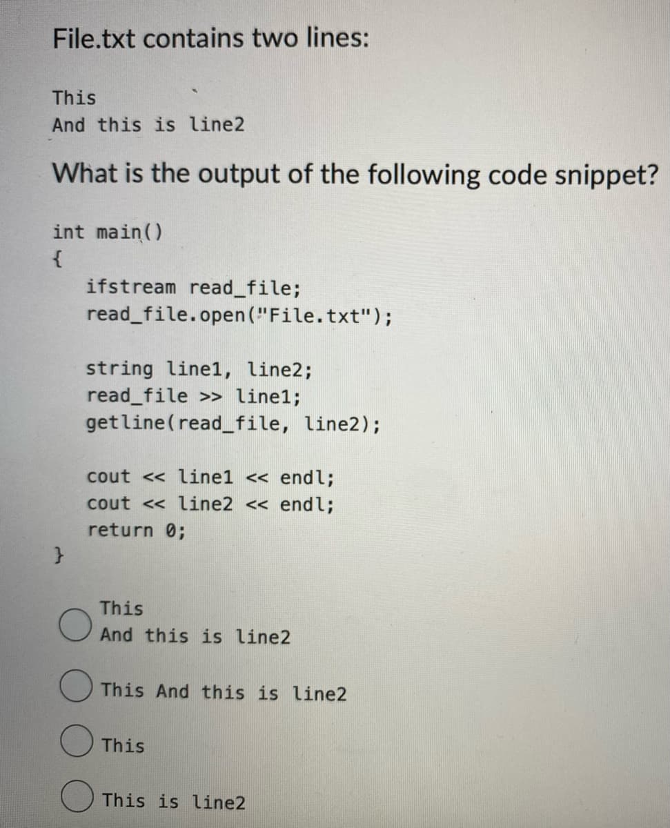 File.txt contains two lines:
This
And this is line2
What is the output of the following code snippet?
int main()
{
}
ifstream read_file;
read_file.open("File.txt");
string line1, line2;
read_file >> linel;
getline (read_file, line2);
cout <<line1 << endl;
cout << line2 << endl;
return 0;
This
And this is line2
This And this is line2
This
This is line2