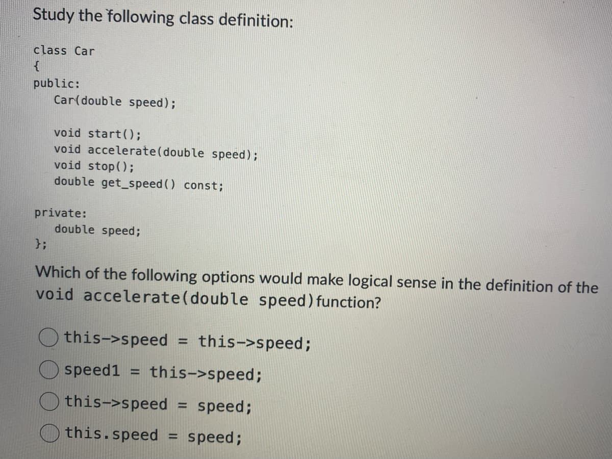 Study the following class definition:
class Car
public:
Car(double speed);
};
void start();
void accelerate (double speed);
void stop();
double get_speed() const;
private:
double speed;
Which of the following options would make logical sense in the definition of the
void accelerate(double speed) function?
this->speed = this->speed;
speed1 =
this->speed;
this->speed
speed;
this.speed
-
=
speed;