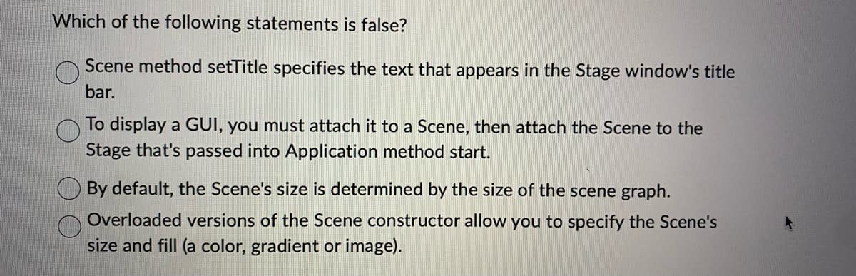 Which of the following statements is false?
Scene method setTitle specifies the text that appears in the Stage window's title
bar.
To display a GUI, you must attach it to a Scene, then attach the Scene to the
Stage that's passed into Application method start.
By default, the Scene's size is determined by the size of the scene graph.
Overloaded versions of the Scene constructor allow you to specify the Scene's
size and fill (a color, gradient or image).