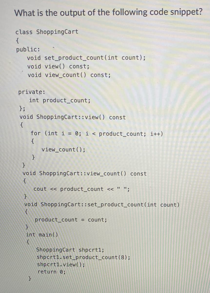 What is the output of the following code snippet?
class Shopping Cart
{
public:
void set_product_count(int count);
void view() const;
void view_count() const;
private:
int product_count;
};
void Shopping Cart::view() const
{
for (int i = 0; i < product_count; i++)
{
view_count ();
void Shopping Cart::view_count() const
{
cout << product_count << " ";
}
void Shopping Cart::set_product_count (int count)
{
product_count = count;
}
int main()
{
}
Shopping Cart shpcrt1;
shpcrtl.set_product_count (8);
shpcrt1.view();
return 0;