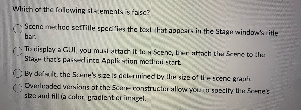 Which of the following statements is false?
Scene method setTitle specifies the text that appears in the Stage window's title
bar.
To display a GUI, you must attach it to a Scene, then attach the Scene to the
Stage that's passed into Application method start.
By default, the Scene's size is determined by the size of the scene graph.
Overloaded versions of the Scene constructor allow you to specify the Scene's
size and fill (a color, gradient or image).