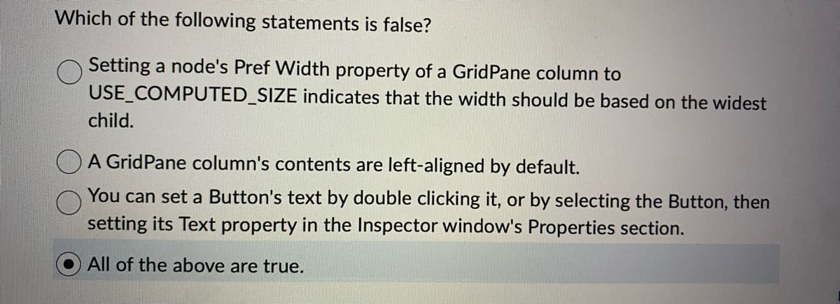 Which of the following statements is false?
Setting a node's Pref Width property of a Grid Pane column to
USE COMPUTED_SIZE indicates that the width should be based on the widest
child.
A Grid Pane column's contents are left-aligned by default.
You can set a Button's text by double clicking it, or by selecting the Button, then
setting its Text property in the Inspector window's Properties section.
All of the above are true.