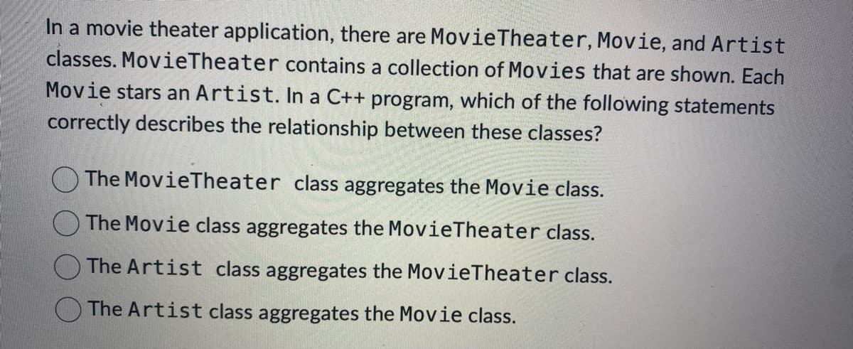 In a movie theater application, there are Movie Theater, Movie, and Artist
classes. MovieTheater contains a collection of Movies that are shown. Each
Movie stars an Artist. In a C++ program, which of the following statements
correctly describes the relationship between these classes?
The Movie Theater class aggregates the Movie class.
The Movie class aggregates the MovieTheater class.
The Artist class aggregates the Movie Theater class.
The Artist class aggregates the Movie class.