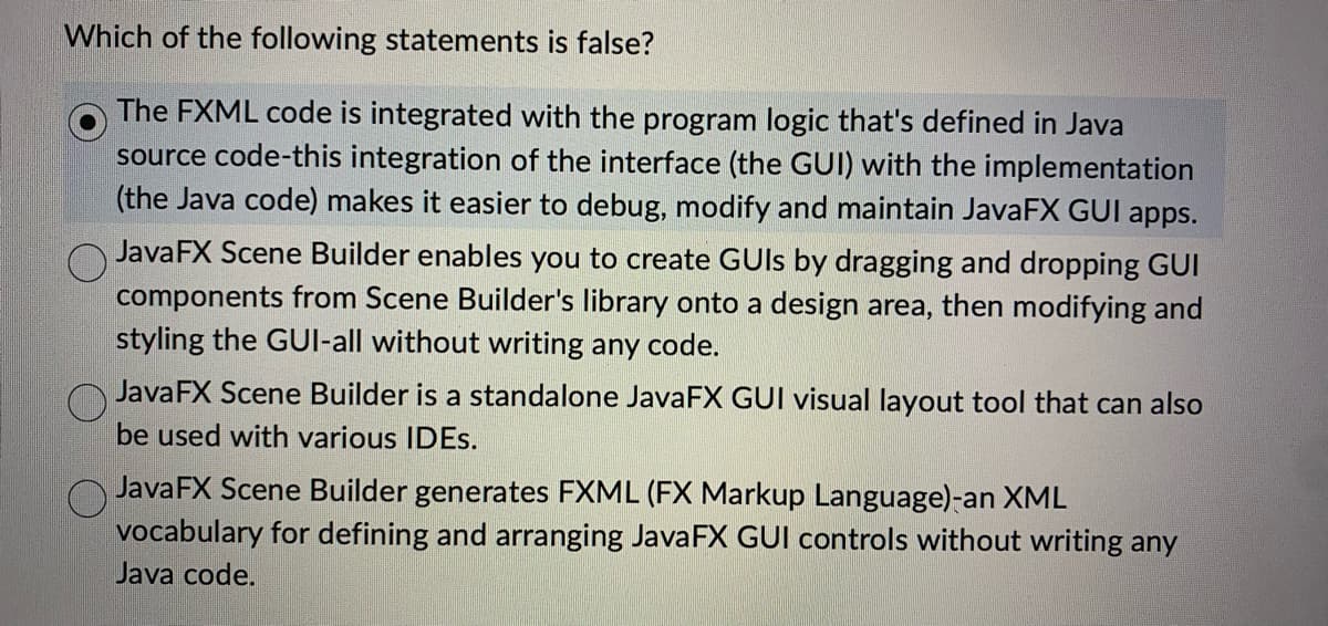 Which of the following statements is false?
The FXML code is integrated with the program logic that's defined in Java
source code-this integration of the interface (the GUI) with the implementation
(the Java code) makes it easier to debug, modify and maintain JavaFX GUI apps.
JavaFX Scene Builder enables you to create GUIs by dragging and dropping GUI
components from Scene Builder's library onto a design area, then modifying and
styling the GUI-all without writing any code.
O
JavaFX Scene Builder is a standalone JavaFX GUI visual layout tool that can also
be used with various IDES.
O
JavaFX Scene Builder generates FXML (FX Markup Language)-an XML
vocabulary for defining and arranging JavaFX GUI controls without writing any
Java code.
