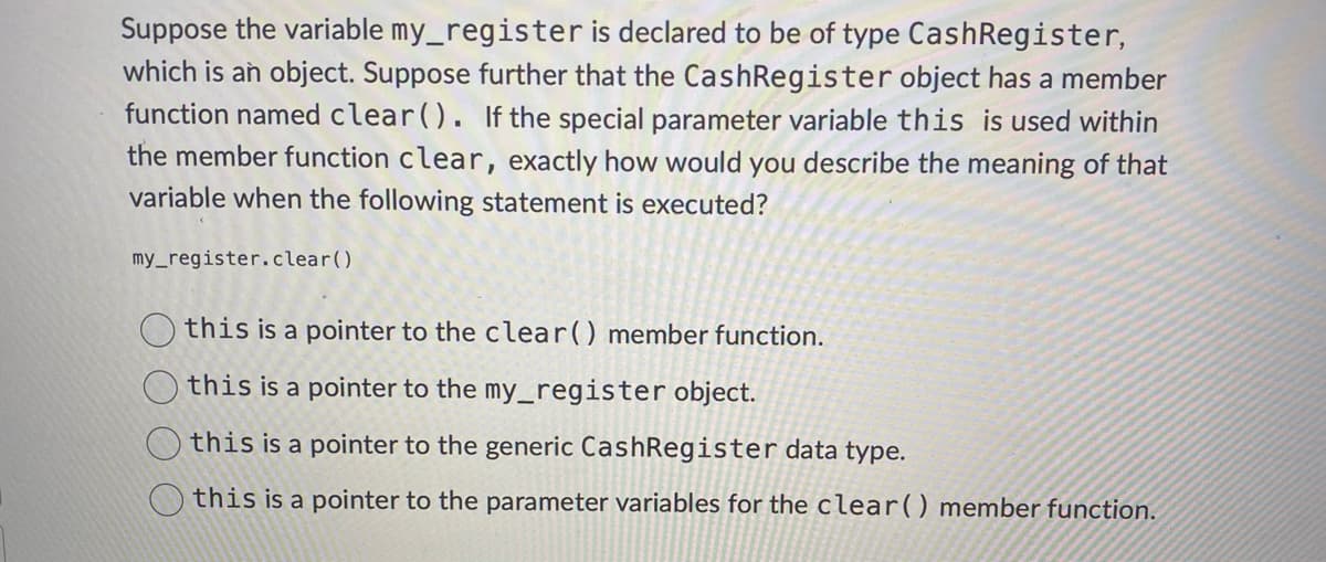 Suppose the variable my_register is declared to be of type Cash Register,
which is an object. Suppose further that the Cash Register object has a member
function named clear(). If the special parameter variable this is used within
the member function clear, exactly how would you describe the meaning of that
variable when the following statement is executed?
my_register.clear()
this is a pointer to the clear() member function.
this is a pointer to the my_register object.
this is a pointer to the generic Cash Register data type.
this is a pointer to the parameter variables for the clear() member function.