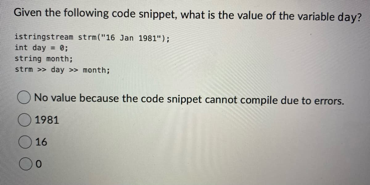 Given the following code snippet, what is the value of the variable day?
istringstream strm("16 Jan 1981");
int day = 0;
string month;
strm >> day >> month;
No value because the code snippet cannot compile due to errors.
1981
O 16