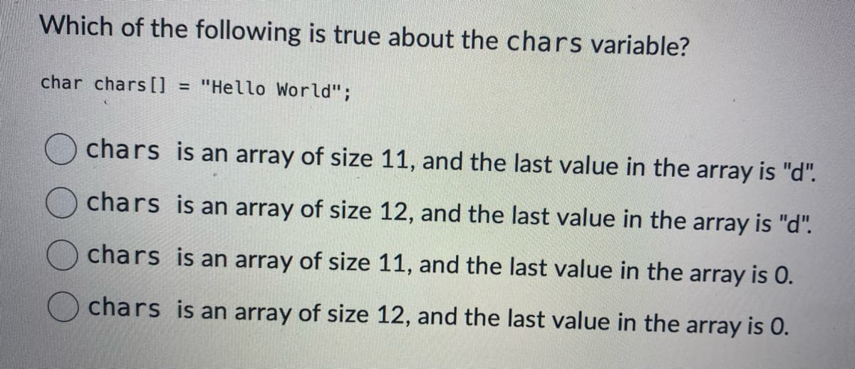 Which of the following is true about the chars variable?
char chars [] = "Hello World";
chars is an array of size 11, and the last value in the array is "d".
Ochars is an array of size 12, and the last value in the array is "d".
is an array of size 11, and the last value in the array is 0.
chars
chars
is an array of size 12, and the last value in the array is 0.