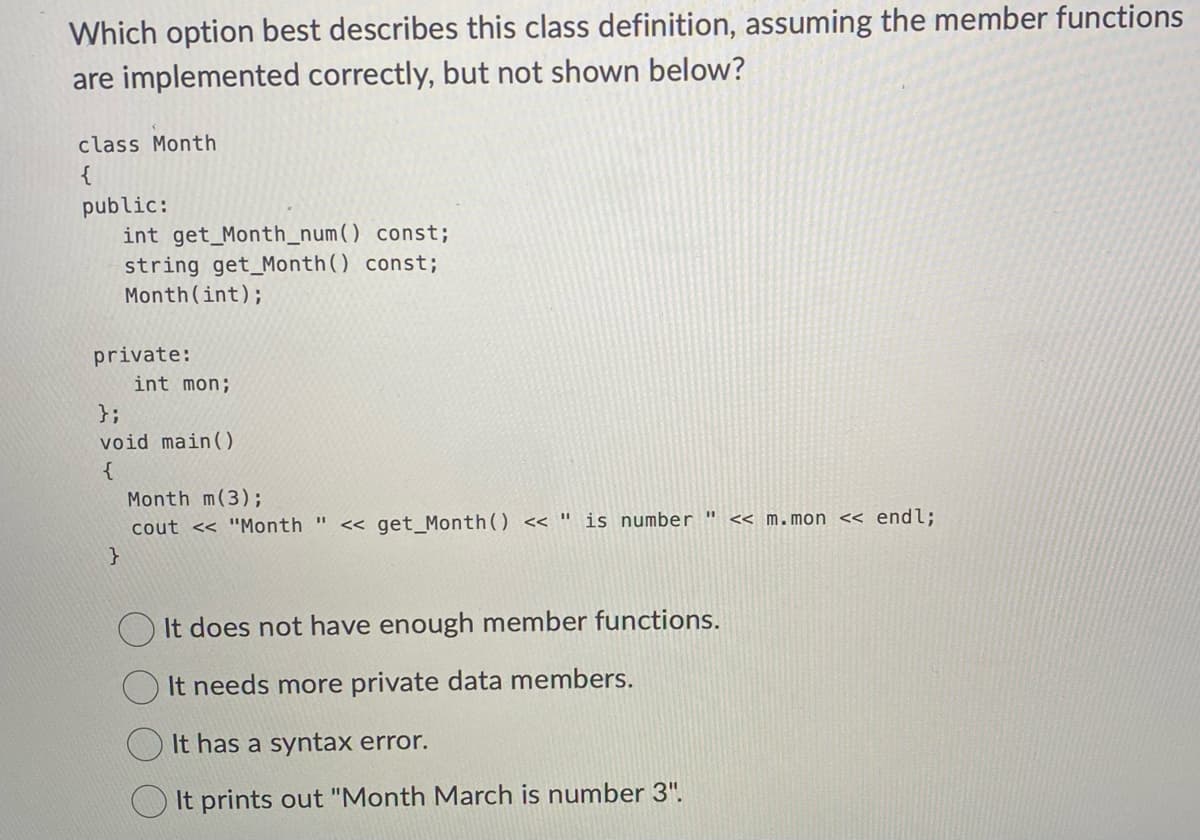 Which option best describes this class definition, assuming the member functions
are implemented correctly, but not shown below?
class Month
{
public:
int get_Month_num() const;
string get Month() const;
Month (int);
private:
}
int mon;
};
void main()
{
Month m(3);
cout << "Month " <<get_Month() << " is number << m.mon << endl;
It does not have enough member functions.
It needs more private data members.
It has a syntax error.
It prints out "Month March is number 3".