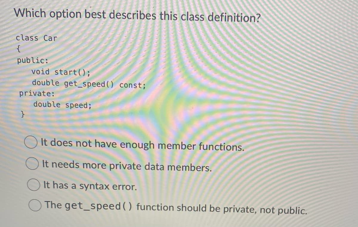 Which option best describes this class definition?
class Car
{
public:
void start();
double get_speed() const;
private:
}
double speed;
It does not have enough member functions.
It needs more private data members.
It has a syntax error.
The get_speed () function should be private, not public.
