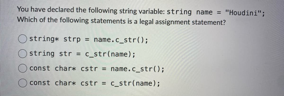 You have declared the following string variable: string name = "Houdini";
Which of the following statements is a legal assignment statement?
Ostring* strp
Ostring str = c_str(name);
const char* cstr = name.c_str();
const char* cstr = c_str(name);
=
name.c_str();