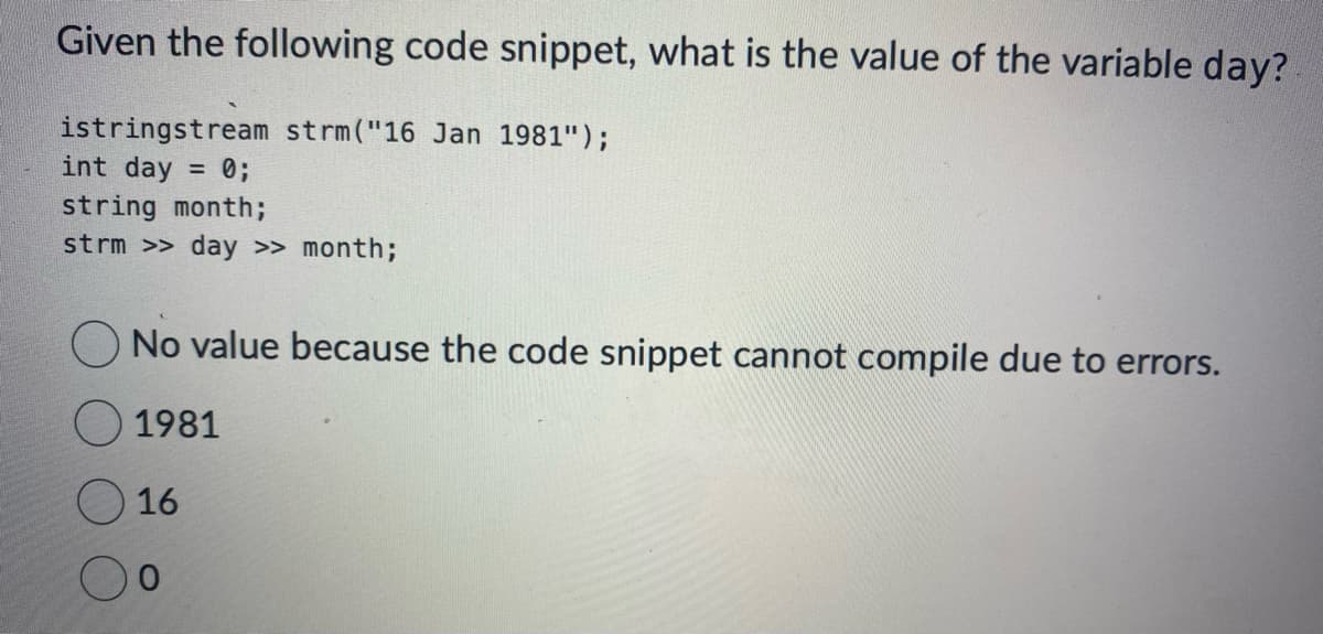 Given the following code snippet, what is the value of the variable day?
istringstream strm("16 Jan 1981");
int day = 0;
string month;
strm >> day >> month;
No value because the code snippet cannot compile due to errors.
1981
16
0