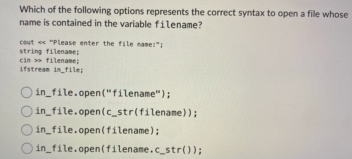 Which of the following options represents the correct syntax to open a file whose
name is contained in the variable filename?
cout << "Please enter the file name:";
string filename;
cin >> filename;
ifstream in_file;
Oin_file.open("filename");
in_file.open (c_str(filename));
in_file.open (filename);
Oin_file.open(filename.c_str());