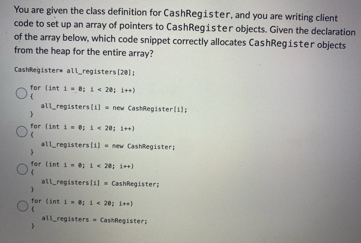 You are given the class definition for CashRegister, and you are writing client
code to set up an array of pointers to Cash Register objects. Given the declaration
of the array below, which code snippet correctly allocates Cash Register objects
from the heap for the entire array?
CashRegister* all_registers [20];
for (int i = 0; i < 20; i++)
{
O
O
}
for (int i = 0; i < 20; i++)
{
all_registers [i] = new CashRegister;
all_registers [i] = new Cash Register [i];
}
for (int i = 0; i < 20; i++)
Of
}
all_registers [i] = CashRegister;
}
for (int i = 0; i < 20; i++)
{
all_registers = CashRegister;