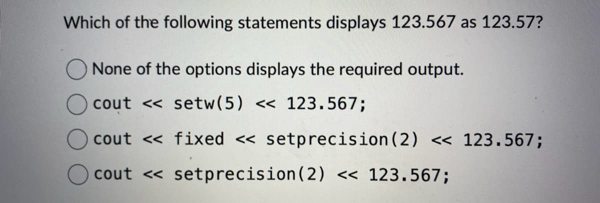 Which of the following statements displays 123.567 as 123.57?
None of the options displays the required output.
cout <<setw (5) << 123.567;
cout << fixed << setprecision (2) << 123.567;
cout <<setprecision (2) << 123.567;