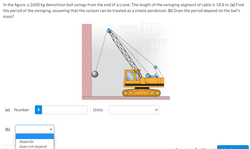 In the figure, a 2600 kg demolition ball swings from the end of a crane. The length of the swinging segment of cable is 18.8 m. (a) Find
the period of the swinging, assuming that the system can be treated as a simple pendulum. (b) Does the period depend on the ball's
mass?
(a) Number
i
Units
(b)
depends
does not depend
