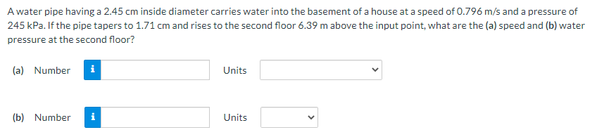 A water pipe having a 2.45 cm inside diameter carries water into the basement of a house at a speed of 0.796 m/s and a pressure of
245 kPa. If the pipe tapers to 1.71 cm and rises to the second floor 6.39 m above the input point, what are the (a) speed and (b) water
pressure at the second floor?
(a) Number
i
Units
(b) Number
i
Units
