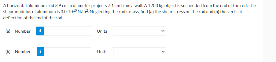 A horizontal aluminum rod 3.9 cm in diameter projects 7.1 cm from a wall. A 1200 kg object is suspended from the end of the rod. The
shear modulus of aluminum is 3.0-1010 N/m². Neglecting the rod's mass, find (a) the shear stress on the rod and (b) the vertical
deflection of the end of the rod.
(a) Number
i
Units
(b) Number
Units
