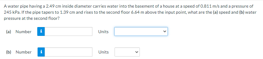 A water pipe having a 2.49 cm inside diameter carries water into the basement of a house at a speed of 0.811 m/s and a pressure of
245 kPa. If the pipe tapers to 1.39 cm and rises to the second floor 6.64 m above the input point, what are the (a) speed and (b) water
pressure at the second floor?
(a) Number
i
Units
(b) Number
i
Units
