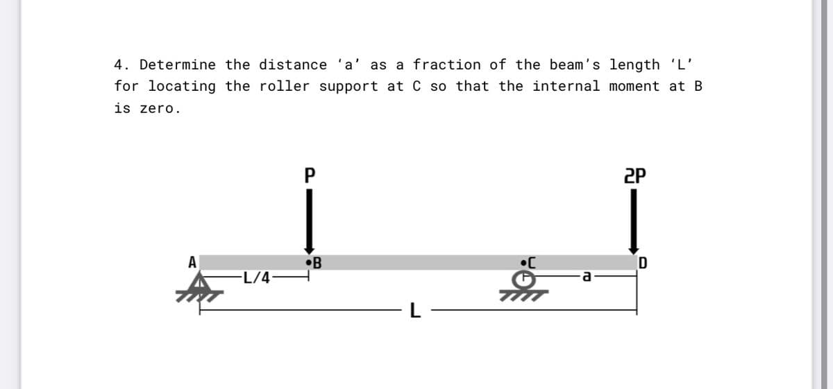 4. Determine the distance
a
as a fraction of the beam's length 'L'
for locating the roller support at C so that the internal moment at B
is zero.
2P
A
•B
D
L/4•
