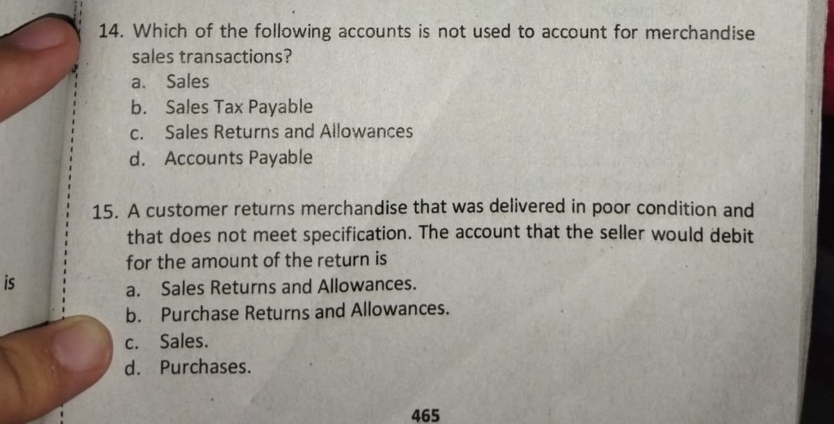 14. Which of the following accounts is not used to account for merchandise
sales transactions?
a.
Sales
b. Sales Tax Payable
Sales Returns and Allowances
С.
d. Accounts Payable
15. A customer returns merchandise that was delivered in poor condition and
that does not meet specification. The account that the seller would debit
for the amount of the return is
is
a. Sales Returns and Allowances.
b. Purchase Returns and Allowances.
C. Sales.
d. Purchases.
465
