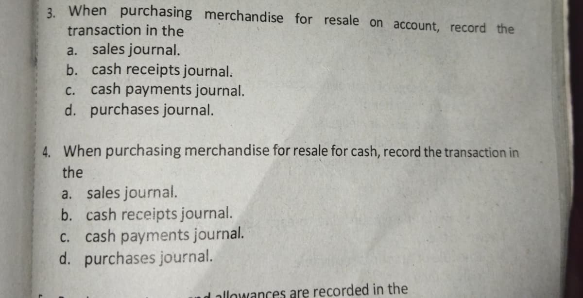 3. When purchasing merchandise for resale on account, record the
transaction in the
a. sales journal.
b. cash receipts journal.
cash payments journal.
d. purchases journal.
C.
4. When purchasing merchandise for resale for cash, record the transaction in
the
a. sales journal.
b. cash receipts journal.
c. cash payments journal.
d. purchases journal.
d allowances are recorded in the
