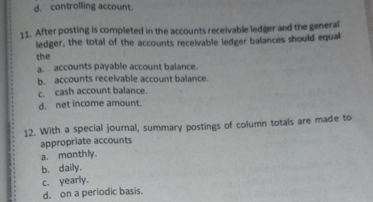 d. controlling account.
11. After posting is completed in the accounts receivable ledger and the general
ledger, the total of the accounts receivable ledger balances should equal
the
a. accounts payable account balance.
b. accounts receivable account balance.
c. cash account balance.
d. net income amount.
12. With a special journal, summary postings of column totals are made to
appropriate accounts
a. monthly.
b. daily.
c. yearly.
d. on a periodic basis.
ans e
