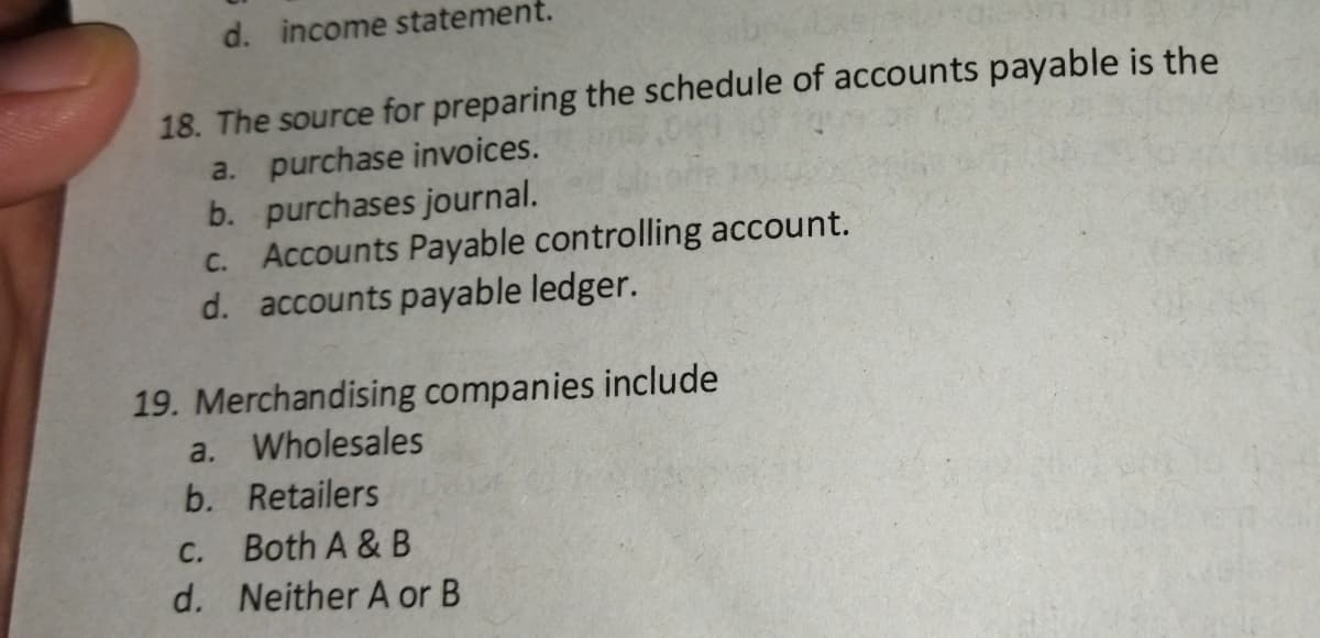 d. income statement.
18. The source for preparing the schedule of accounts payable is the
a. purchase invoices.
b. purchases journal.
Accounts Payable controlling account.
d. accounts payable ledger.
C.
19. Merchandising companies include
a. Wholesales
b. Retailers
С.
Both A & B
d. Neither A or B
