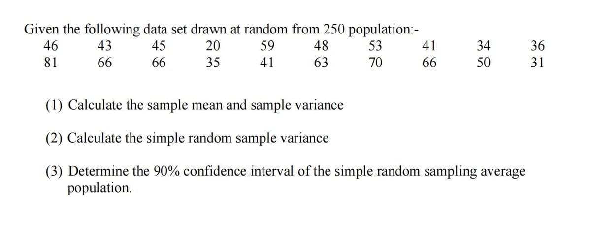 Given the following data set drawn at random from 250 population:-
46
43
45
20
59
48
53
41
34
36
81
66
66
35
41
63
70
66
50
31
(1) Calculate the sample mean and sample variance
(2) Calculate the simple random sample variance
(3) Determine the 90% confidence interval of the simple random sampling average
population.
