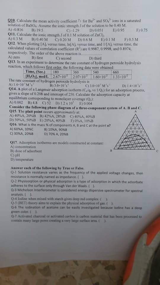 Q10. Calculate the mean activity coefficient + for Ba and SO, ions in a saturated
solution of BaSO4. Assume the ionic strength / of the solution to be 0.40 M.
A) -0.816
B) 19.5
C)-1.29
D) 0.051
E) 0.95
F) 0.75
Q11. Calculate the ionic strength / of 0.1 M solution of ZnCl₂.
A) 0.3 M
B) 0.40 M C) 0.20 M
D) 0.6 M
E) 0.1 M
F) 0.5 M
Q12. When plotting [A], versus time, In[A], versus time, and 1/[A], versus time, the
calculated values of correlation coefficient (R2) are 0.9987, 0.9998, and 0.8974,
respectively. The order of the above reaction is..
A) zero
B) first
C) second
D) third
Q13. In an experiment to determine the rate constant of hydrogen peroxide hydrolysis
reaction, which follows first order, the following data were obtained:
Time, (Sec.)
180
540
360
[H₂O₂), mol/L 2.67-10² 2.07-10
1.60×10
The rate constant of hydrogen peroxide hydrolysis is
A) 1.4×10¹ M's
B) 3.0×10's
D) 1.4-10's
Q14. A plot of a Langmuir adsorption isotherm (C./4. vs 1/Qo) for an adsorption process,
gives a slope of 0.208 and intercept of 250. Calculate the adsorption capacity at
equilibrium corresponding to monolayer coverage (Q.);
E) 0,004
C) 3.0-10¹ M's
A) 0.002
B) 4.8 C) 52 D) 1.2 x 10'
Consider the following phase diagram of a three-component system of A. B and C.
Q15. The plait point occurs approximately at:
A) 40%A, 20%B B) 42%A, 28%B C) 40%A, 40%B
D) 50%A, 50 %B
E) 20%A, 40%B
F) 0%A, 10%B
Q16. What is the mass % of components A, B and C at the point x?
A) 60%A, 10%C
C) 30%A, 20%B
B) 10%A, 90%B
D) 70% A, 20%B
660
1.33-10²
Q17. Adsorption isotherms are models constructed at constant:
A) concentration
B) dose of adsorbent
C) pH
D) temperature
Answer each of the following by True or False.
Q-1 Solution resistance varies as the frequency of the applied voltage changes, then
resistance is normally named as impedance. ( ).
Q-2 Physisorption or physical adsorption is a type of adsorption in which the adsorbate
adheres to the surface only through Van der Waals ( )
Q-3 Michelson Interferometer is considered energy dispersive spectrometer for spectral
analysis. ( )
Q-4 lodine when mixed with starch gives deep red complex. ( )
Q-5 (BET) theory aims to explain the physical adsorption of gas. ( ).
Q-6 The iodination of acetone can be easily investigated because iodine has a deep
green color. (E
Q-7 Activated charcoal or activated carbon is carbon material that has been processed to
contain many large pores creating a very large surface area