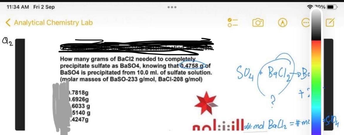 11:34 AM Fri 2 Sep
< Analytical Chemistry Lab
Q2
:
How many grams of BaCl2 needed to completely
precipitate sulfate as BaSO4, knowing that 0.4758 g of
BaSO4 is precipitated from 10.0 ml. of sulfate solution.
(molar masses of BaSO-233 g/mol, BaCl-208 g/mol)
0.7818g
0.6926g
6033 g
5140 g
4247g
SO4 BaCl₂ to Be
504
+3
nol:i:ill #md Ball₂ = #m²
70%
ASO4