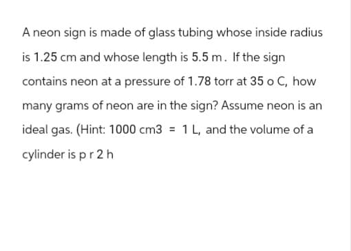 A neon sign is made of glass tubing whose inside radius
is 1.25 cm and whose length is 5.5 m. If the sign
contains neon at a pressure of 1.78 torr at 35 o C, how
many grams of neon are in the sign? Assume neon is an
ideal gas. (Hint: 1000 cm3 = 1 L, and the volume of a
cylinder is p r 2 h