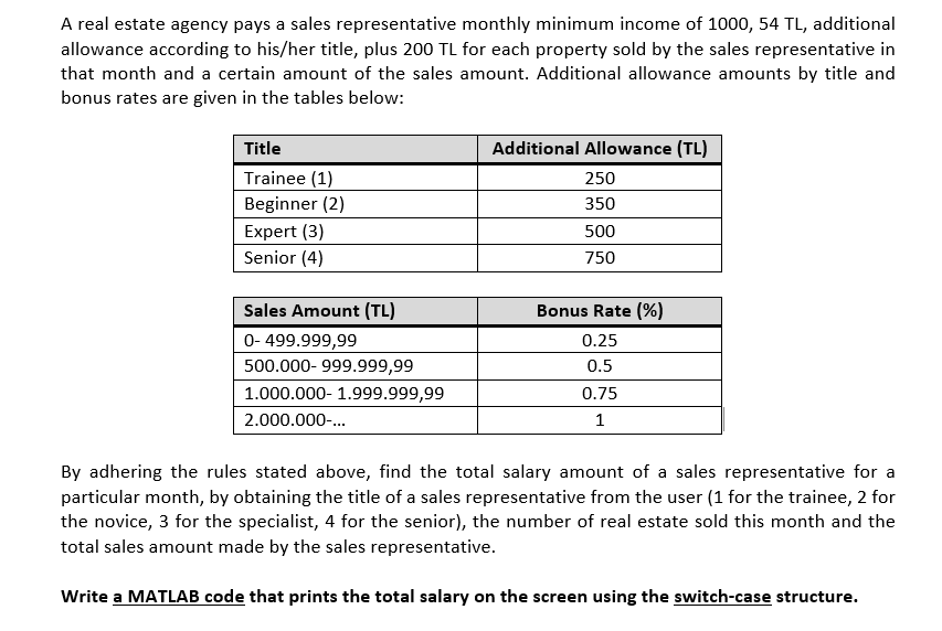 A real estate agency pays a sales representative monthly minimum income of 1000, 54 TL, additional
allowance according to his/her title, plus 200 TL for each property sold by the sales representative in
that month and a certain amount of the sales amount. Additional allowance amounts by title and
bonus rates are given in the tables below:
Title
Additional Allowance (TL)
Trainee (1)
Beginner (2)
250
350
Expert (3)
500
Senior (4)
750
Sales Amount (TL)
Bonus Rate (%)
0- 499.999,99
0.25
500.000- 999.999,99
0.5
1.000.000- 1.999.999,99
0.75
2.000.000-...
1
By adhering the rules stated above, find the total salary amount of a sales representative for a
particular month, by obtaining the title of a sales representative from the user (1 for the trainee, 2 for
the novice, 3 for the specialist, 4 for the senior), the number of real estate sold this month and the
total sales amount made by the sales representative.
Write a MATLAB code that prints the total salary on the screen using the switch-case structure.
