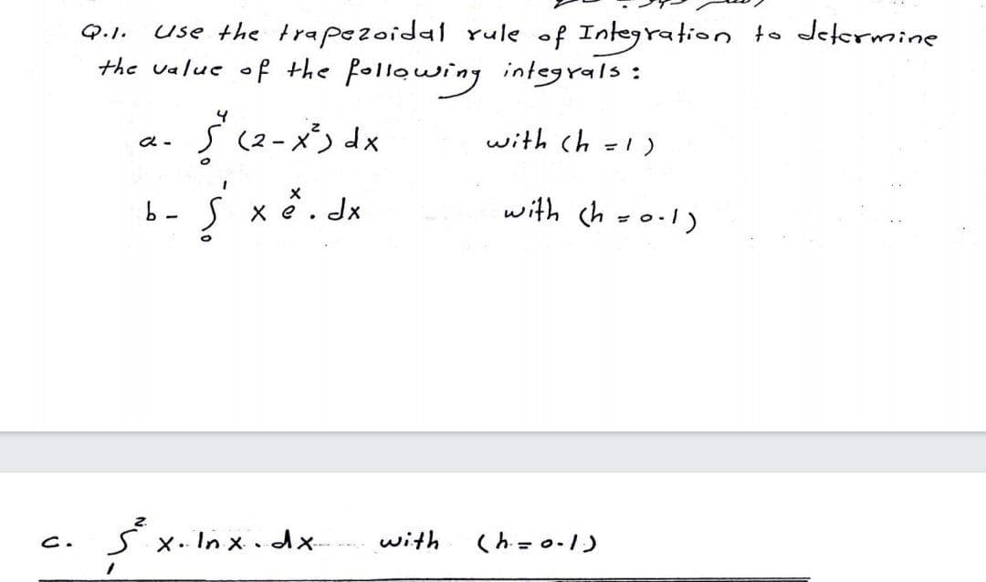 use the trapezoidal rule of Integration to Jelermine
the value of the follawing integrals:
Q.1.
بد دم ی کو .*
with ch =1)
b-S
X e. Jx
with ch -o1)
x. In x .dx-
with
(h = 0-1)
C.
