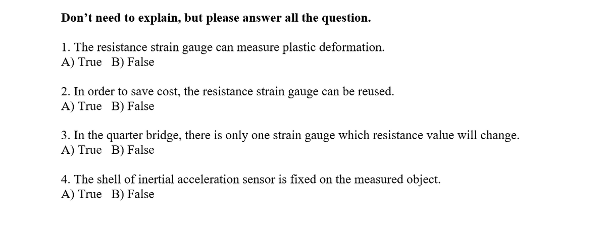 Don't need to explain, but please answer all the question.
1. The resistance strain gauge can measure plastic deformation.
A) True B) False
2. In order to save cost, the resistance strain gauge can be reused.
A) True B) False
3. In the quarter bridge, there is only one strain gauge which resistance value will change.
A) True B) False
4. The shell of inertial acceleration sensor is fixed on the measured object.
A) True B) False
