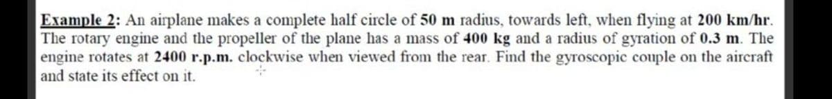 Example 2: An airplane makes a complete half circle of 50 m radius, towards left, when flying at 200 km/hr.
The rotary engine and the propeller of the plane has a mass of 400 kg and a radius of gyration of 0.3 m. The
engine rotates at 2400 r.p.m. clockwise when viewed from the rear. Find the gyroscopic couple on the aircraft
and state its effect on it.
