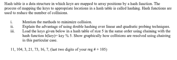 Hash table is a data structure in which keys are mapped to array positions by a hash function. The
process of mapping the keys to appropriate locations in a hash table is called hashing. Hash functions are
used to reduce the number of collisions.
i.
Mention the methods to minimize collision.
ii.
Explain the advantage of using double hashing over linear and quadratic probing techniques.
Load the keys given below in a hash table of size 5 in the same order using chaining with the
hash function h(key)= key % 5. Show graphically how collisions are resolved using chaining
in this particular case.
iii.
11, 104, 3, 21, 73, 16, 7, (last two digits of your reg # + 105)
