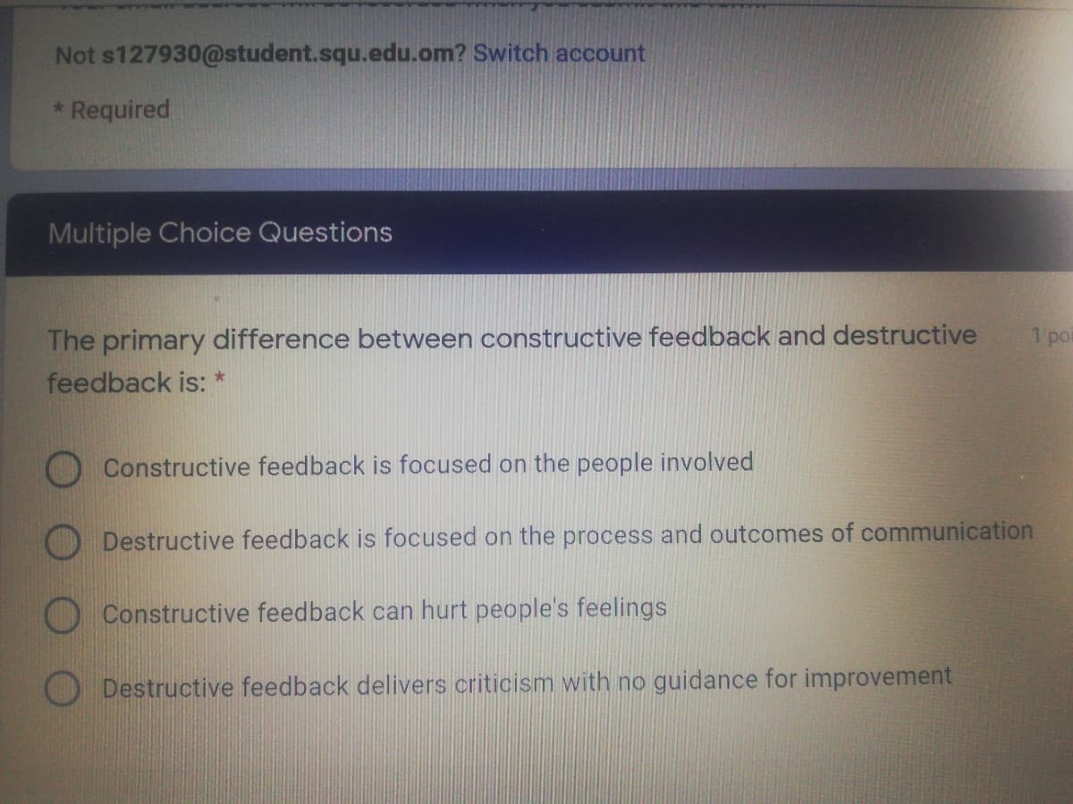 Not s127930@student.squ.edu.om? Switch account
* Required
Multiple Choice Questions
The primary difference between constructive feedback and destructive
feedback is: *
1 poi
Constructive feedback is focused on the people involved
Destructive feedback is focused on the process and outcomes of communication
O Constructive feedback can hurt people's feelings
ODestructive feedback delivers criticism with no guidance for improvement
