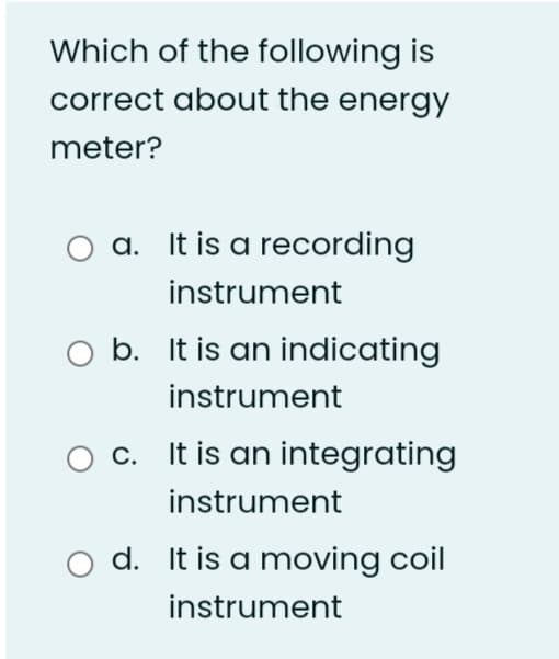 Which of the following is
correct about the energy
meter?
a. It is a recording
instrument
O b. It is an indicating
instrument
c. It is an integrating
instrument
o d. It is a moving coil
instrument
