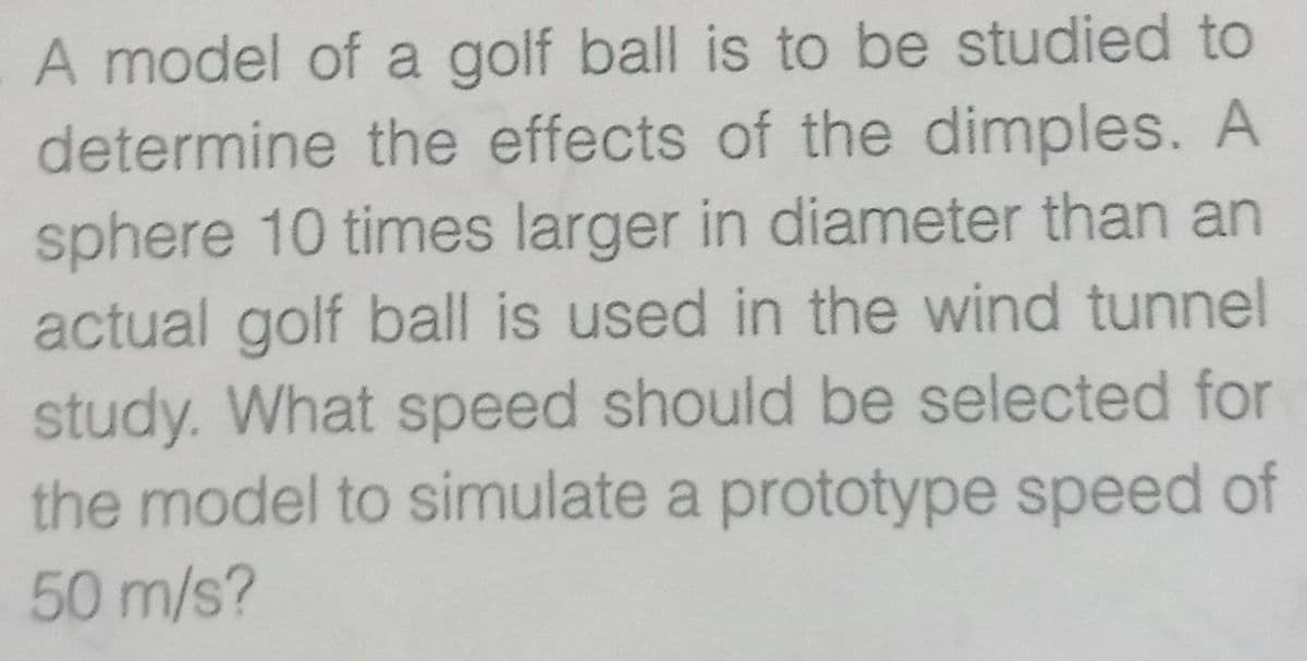 A model of a golf ball is to be studied to
determine the effects of the dimples. A
sphere 10 times larger in diameter than an
actual golf ball is used in the wind tunnel
study. What speed should be selected for
the model to simulate a prototype speed of
50 m/s?
