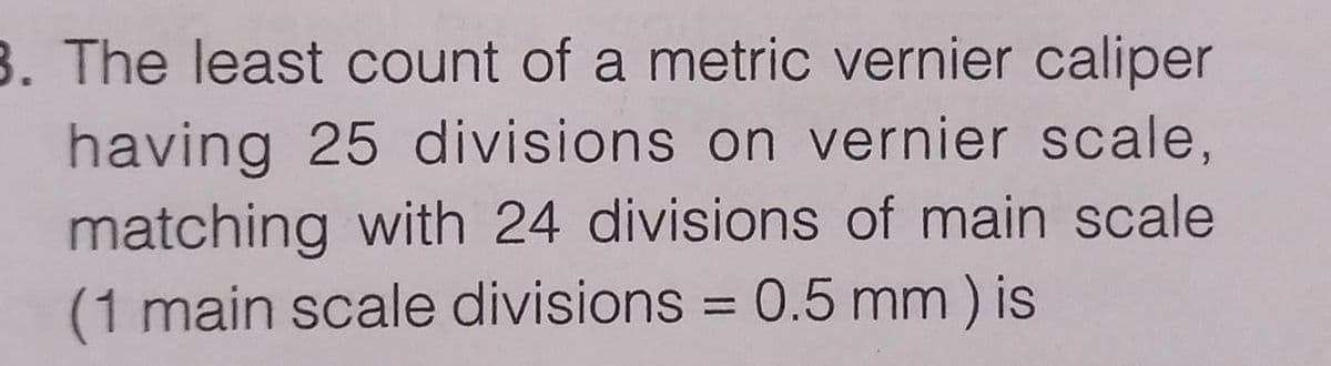 3. The least count of a metric vernier caliper
having 25 divisions on vernier scale,
matching with 24 divisions of main scale
(1 main scale divisions = 0.5 mm) is
%3D
