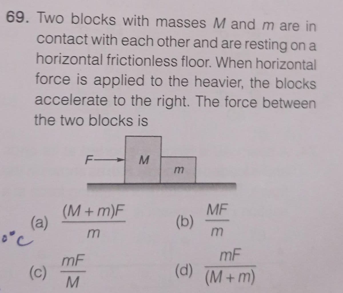69. Two blocks with masses M and m are in
contact with each other and are resting on a
horizontal frictionless floor. When horizontal
force is applied to the heavier, the blocks
accelerate to the right. The force between
the two blocks is
F
(M+ m)F
MF
(b)
(a)
mF
mF
(c)
(d)(M+m)
