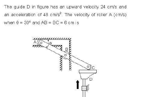The guide D in figure has an upward velocity 24 cm/s and
an acceleration of 48 cm/s. The velocity of roller A (cm/s)
when e = 30° and AB = BC = 6 cmis
A(O
D
