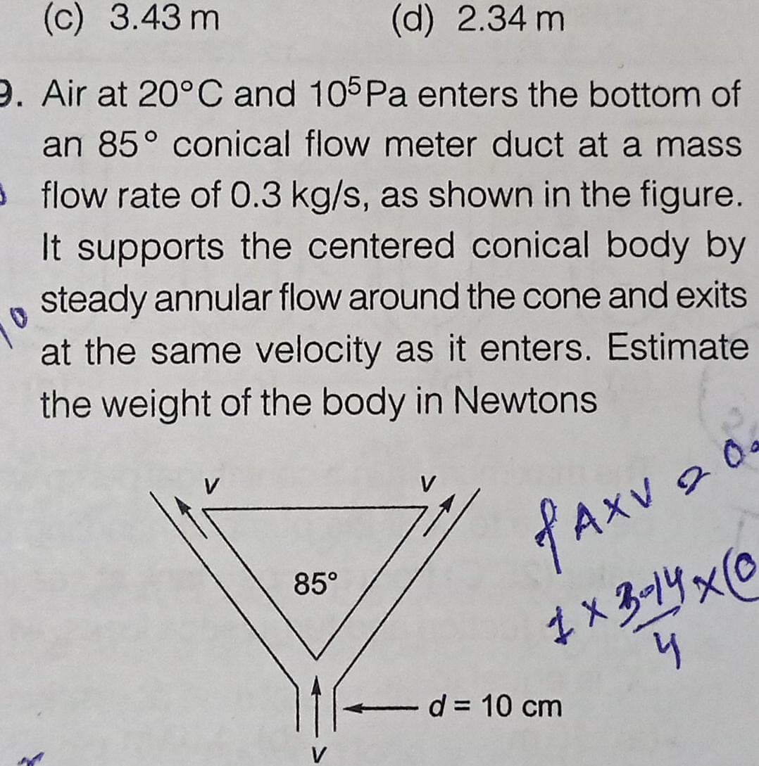 (c) 3.43 m
(d) 2.34 m
9. Air at 20°C and 105Pa enters the bottom of
an 85° conical flow meter duct at a mass
3 flow rate of 0.3 kg/s, as shown in the figure.
It supports the centered conical body by
steady annular flow around the cone and exits
at the same velocity as it enters. Estimate
the weight of the body in Newtons
20a
85°
1x3-14x0
d = 10 cm
V
