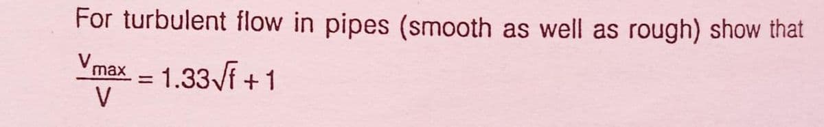 For turbulent flow in pipes (smooth as well as rough) show that
Vmax. = 1.33Vf + 1
V
