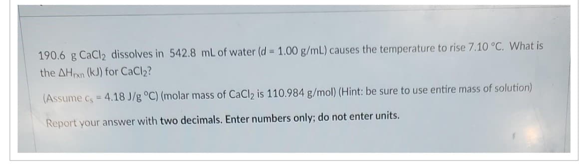 190.6 g CaCl2 dissolves in 542.8 mL of water (d = 1.00 g/mL) causes the temperature to rise 7.10 °C. What is
the AHxn (kJ) for CaCl₂?
(Assume c, = 4.18 J/g °C) (molar mass of CaCl₂ is 110.984 g/mol) (Hint: be sure to use entire mass of solution)
Report your answer with two decimals. Enter numbers only; do not enter units.