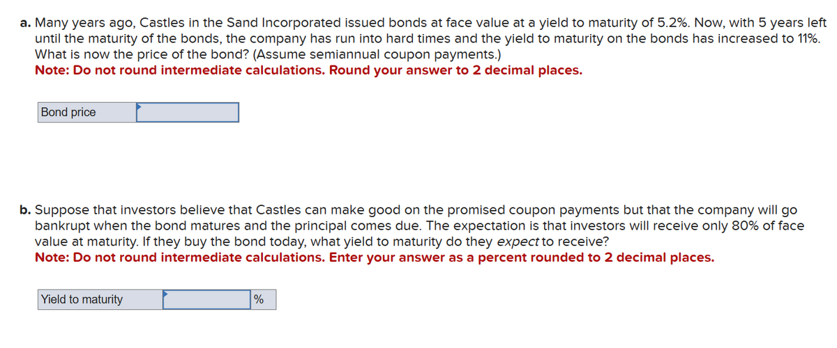 a. Many years ago, Castles in the Sand Incorporated issued bonds at face value at a yield to maturity of 5.2%. Now, with 5 years left
until the maturity of the bonds, the company has run into hard times and the yield to maturity on the bonds has increased to 11%.
What is now the price of the bond? (Assume semiannual coupon payments.)
Note: Do not round intermediate calculations. Round your answer to 2 decimal places.
Bond price
b. Suppose that investors believe that Castles can make good on the promised coupon payments but that the company will go
bankrupt when the bond matures and the principal comes due. The expectation is that investors will receive only 80% of face
value at maturity. If they buy the bond today, what yield to maturity do they expect to receive?
Note: Do not round intermediate calculations. Enter your answer as a percent rounded to 2 decimal places.
Yield to maturity
%