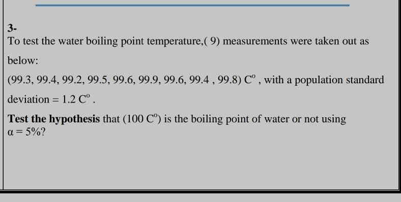 3-
To test the water boiling point temperature, ( 9) measurements were taken out as
below:
(99.3, 99.4, 99.2, 99.5, 99.6, 99.9, 99.6, 99.4 , 99.8) C° , with a population standard
deviation = 1.2 C° .
Test the hypothesis that (100 C°) is the boiling point of water or not using
a = 5%?
