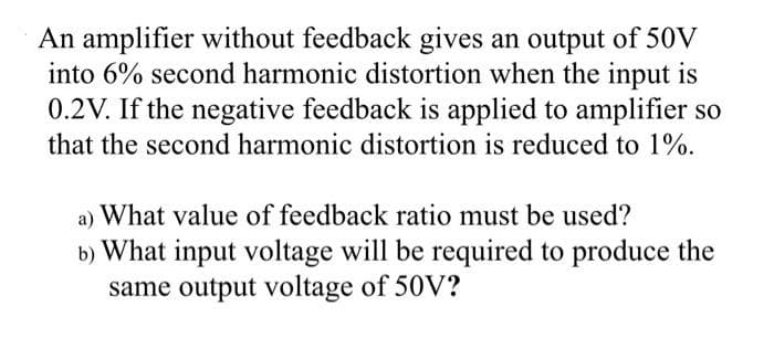 An amplifier without feedback gives an output of 50V
into 6% second harmonic distortion when the input is
0.2V. If the negative feedback is applied to amplifier so
that the second harmonic distortion is reduced to 1%.
a) What value of feedback ratio must be used?
b) What input voltage will be required to produce the
same output voltage of 50V?
