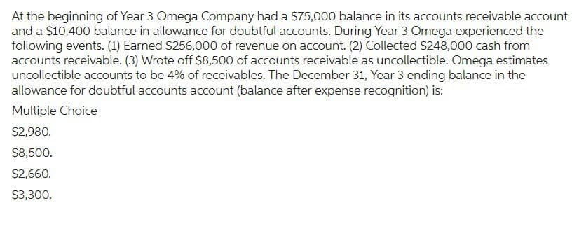 At the beginning of Year 3 Omega Company had a $75,000 balance in its accounts receivable account
and a $10,400 balance in allowance for doubtful accounts. During Year 3 Omega experienced the
following events. (1) Earned $256,000 of revenue on account. (2) Collected $248,000 cash from
accounts receivable. (3) Wrote off $8,500 of accounts receivable as uncollectible. Omega estimates
uncollectible accounts to be 4% of receivables. The December 31, Year 3 ending balance in the
allowance for doubtful accounts account (balance after expense recognition) is:
Multiple Choice
$2,980.
$8,500.
$2,660.
$3,300.