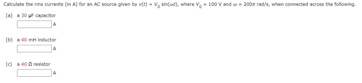 Calculate the rms currents (in A) for an AC source given by v(t) = V, sin(wt), where V. = 100 V and w = 200n rad/s, when connected across the following.
(а) а 30 pF сараcitor
A
(b) a 40 mH inductor
A
(c) a 40 2 resistor
A
